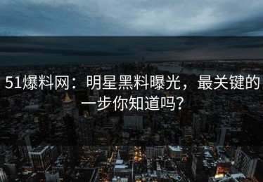 51爆料网：明星黑料曝光，最关键的一步你知道吗？