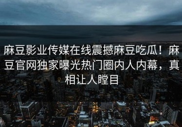 麻豆影业传媒在线震撼麻豆吃瓜！麻豆官网独家曝光热门圈内人内幕，真相让人瞠目