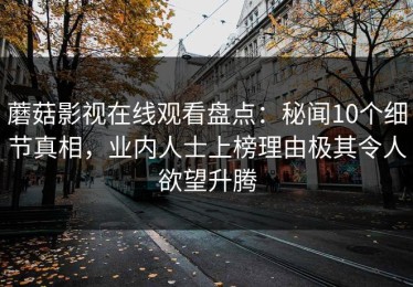 蘑菇影视在线观看盘点：秘闻10个细节真相，业内人士上榜理由极其令人欲望升腾