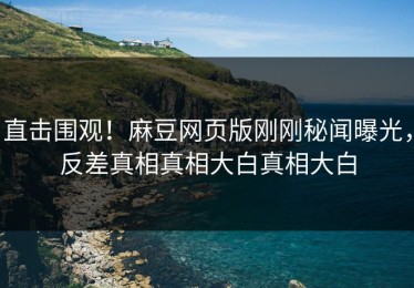 直击围观！麻豆网页版刚刚秘闻曝光，反差真相真相大白真相大白