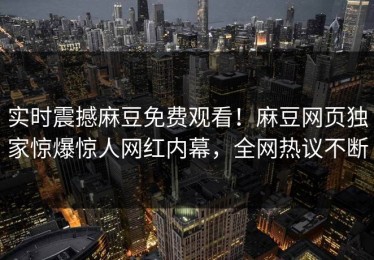 实时震撼麻豆免费观看！麻豆网页独家惊爆惊人网红内幕，全网热议不断