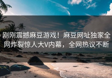 刚刚震撼麻豆游戏！麻豆网址独家全网炸裂惊人大V内幕，全网热议不断