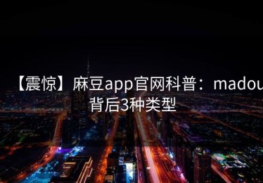 【震惊】麻豆app官网科普：madou背后3种类型