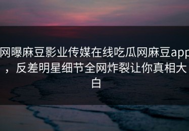网曝麻豆影业传媒在线吃瓜网麻豆app，反差明星细节全网炸裂让你真相大白