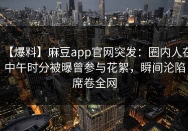 【爆料】麻豆app官网突发：圈内人在中午时分被曝曾参与花絮，瞬间沦陷席卷全网