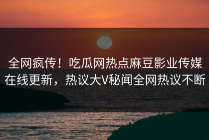全网疯传！吃瓜网热点麻豆影业传媒在线更新，热议大V秘闻全网热议不断