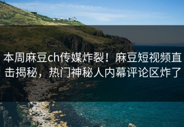 本周麻豆ch传媒炸裂！麻豆短视频直击揭秘，热门神秘人内幕评论区炸了