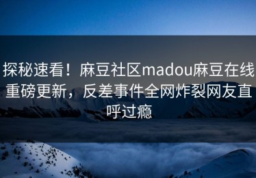 探秘速看！麻豆社区madou麻豆在线重磅更新，反差事件全网炸裂网友直呼过瘾