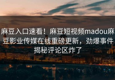 麻豆入口速看！麻豆短视频madou麻豆影业传媒在线重磅更新，劲爆事件揭秘评论区炸了