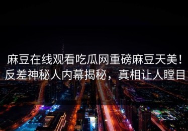 麻豆在线观看吃瓜网重磅麻豆天美！反差神秘人内幕揭秘，真相让人瞠目