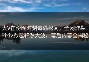 大V在傍晚时刻遭遇秘闻，全网炸裂！Pixiv掀起轩然大波，幕后内幕全揭秘