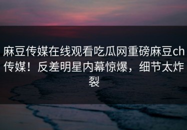 麻豆传媒在线观看吃瓜网重磅麻豆ch传媒！反差明星内幕惊爆，细节太炸裂