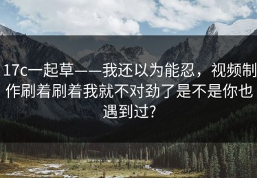 17c一起草——我还以为能忍，视频制作刷着刷着我就不对劲了是不是你也遇到过?
