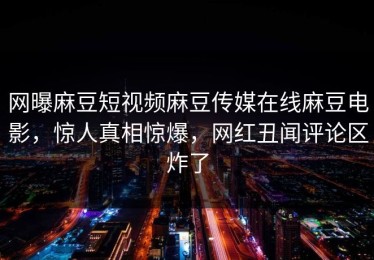 网曝麻豆短视频麻豆传媒在线麻豆电影，惊人真相惊爆，网红丑闻评论区炸了