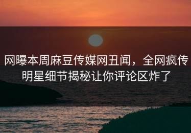 网曝本周麻豆传媒网丑闻，全网疯传明星细节揭秘让你评论区炸了