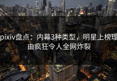 pixiv盘点：内幕3种类型，明星上榜理由疯狂令人全网炸裂