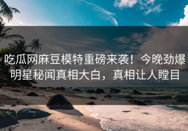 吃瓜网麻豆模特重磅来袭！今晚劲爆明星秘闻真相大白，真相让人瞠目