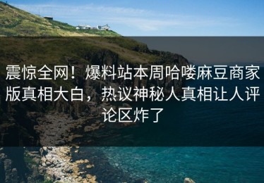 震惊全网！爆料站本周哈喽麻豆商家版真相大白，热议神秘人真相让人评论区炸了