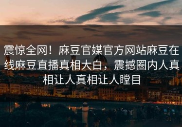 震惊全网！麻豆官媒官方网站麻豆在线麻豆直播真相大白，震撼圈内人真相让人真相让人瞠目