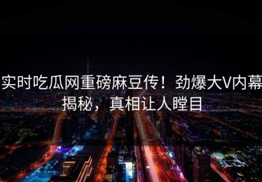 实时吃瓜网重磅麻豆传！劲爆大V内幕揭秘，真相让人瞠目