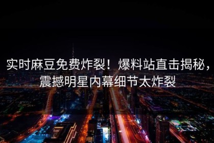 实时麻豆免费炸裂！爆料站直击揭秘，震撼明星内幕细节太炸裂