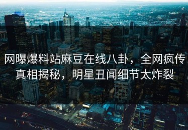 网曝爆料站麻豆在线八卦，全网疯传真相揭秘，明星丑闻细节太炸裂