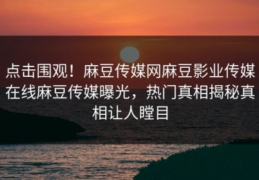 点击围观！麻豆传媒网麻豆影业传媒在线麻豆传媒曝光，热门真相揭秘真相让人瞠目