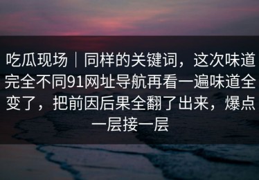 吃瓜现场｜同样的关键词，这次味道完全不同91网址导航再看一遍味道全变了，把前因后果全翻了出来，爆点一层接一层