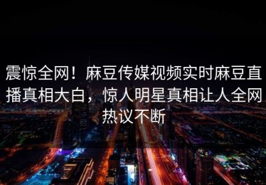 震惊全网！麻豆传媒视频实时麻豆直播真相大白，惊人明星真相让人全网热议不断
