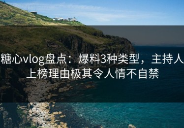 糖心vlog盘点：爆料3种类型，主持人上榜理由极其令人情不自禁