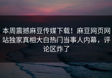 本周震撼麻豆传媒下载！麻豆网页网站独家真相大白热门当事人内幕，评论区炸了