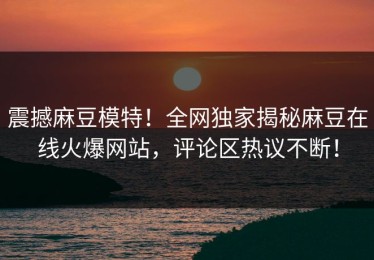 震撼麻豆模特！全网独家揭秘麻豆在线火爆网站，评论区热议不断！