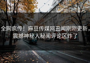 全网疯传！麻豆传媒网丑闻刚刚更新，震撼神秘人秘闻评论区炸了