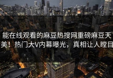 能在线观看的麻豆热搜网重磅麻豆天美！热门大V内幕曝光，真相让人瞠目