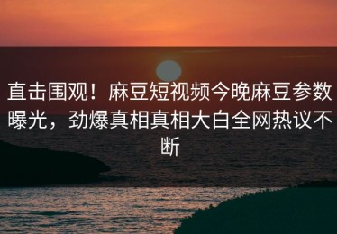 直击围观！麻豆短视频今晚麻豆参数曝光，劲爆真相真相大白全网热议不断