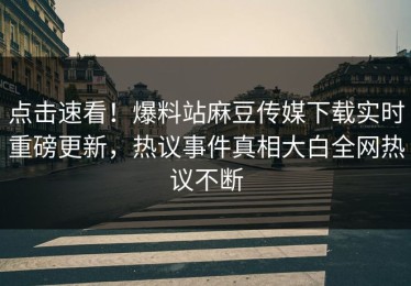 点击速看！爆料站麻豆传媒下载实时重磅更新，热议事件真相大白全网热议不断