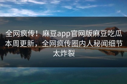 全网疯传！麻豆app官网版麻豆吃瓜本周更新，全网疯传圈内人秘闻细节太炸裂