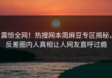 震惊全网！热搜网本周麻豆专区揭秘，反差圈内人真相让人网友直呼过瘾