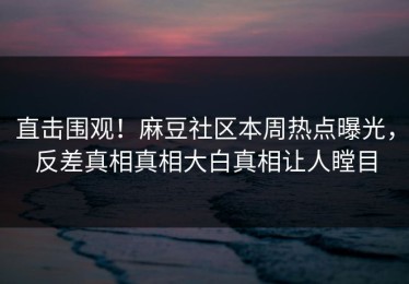 直击围观！麻豆社区本周热点曝光，反差真相真相大白真相让人瞠目