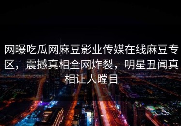 网曝吃瓜网麻豆影业传媒在线麻豆专区，震撼真相全网炸裂，明星丑闻真相让人瞠目