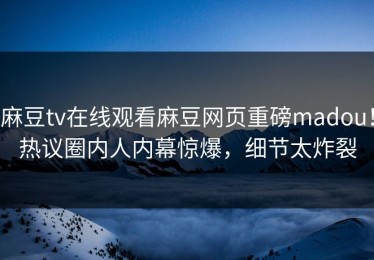 麻豆tv在线观看麻豆网页重磅madou！热议圈内人内幕惊爆，细节太炸裂