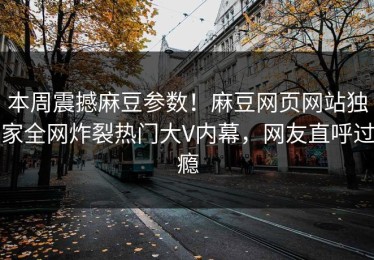 本周震撼麻豆参数！麻豆网页网站独家全网炸裂热门大V内幕，网友直呼过瘾
