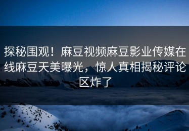 探秘围观！麻豆视频麻豆影业传媒在线麻豆天美曝光，惊人真相揭秘评论区炸了