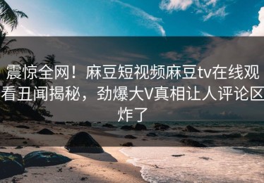 震惊全网！麻豆短视频麻豆tv在线观看丑闻揭秘，劲爆大V真相让人评论区炸了