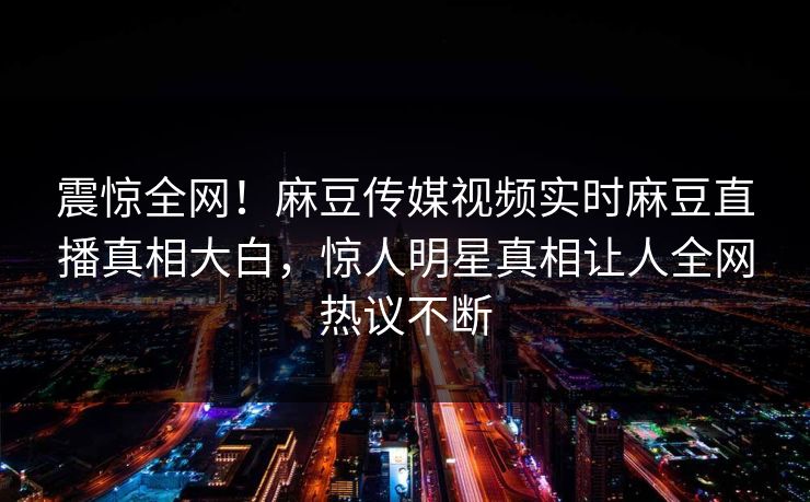 震惊全网！麻豆传媒视频实时麻豆直播真相大白，惊人明星真相让人全网热议不断