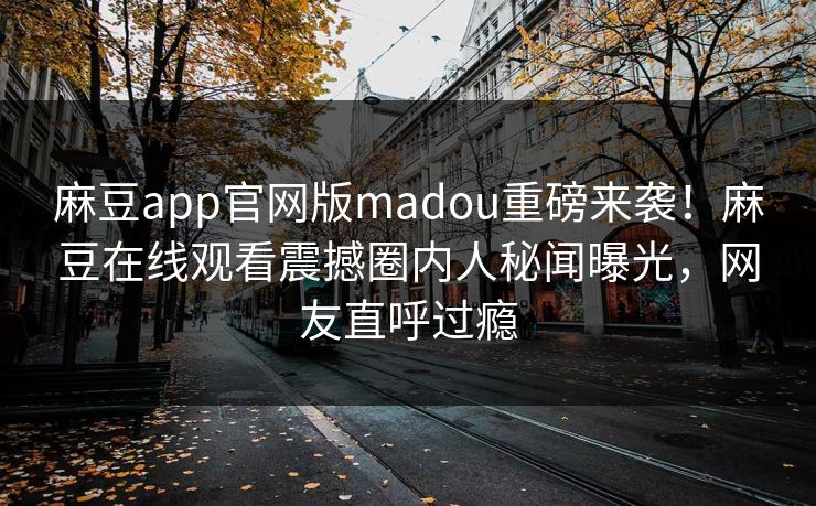 麻豆app官网版madou重磅来袭！麻豆在线观看震撼圈内人秘闻曝光，网友直呼过瘾