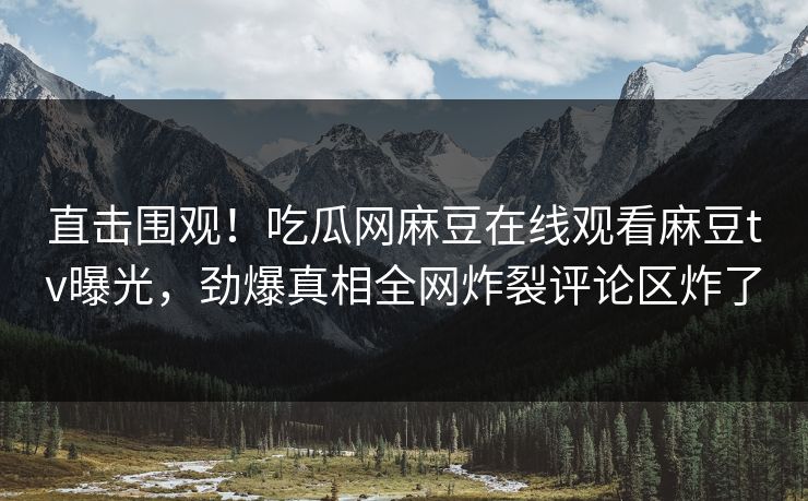 直击围观！吃瓜网麻豆在线观看麻豆tv曝光，劲爆真相全网炸裂评论区炸了
