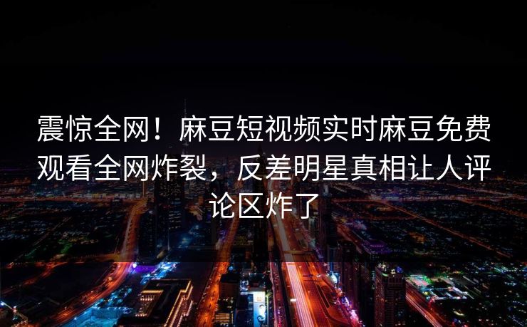 震惊全网！麻豆短视频实时麻豆免费观看全网炸裂，反差明星真相让人评论区炸了