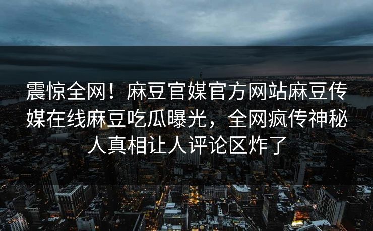 震惊全网！麻豆官媒官方网站麻豆传媒在线麻豆吃瓜曝光，全网疯传神秘人真相让人评论区炸了