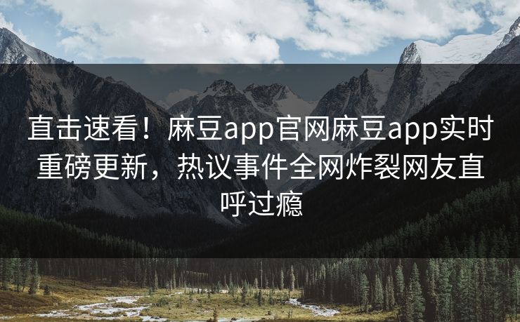 直击速看！麻豆app官网麻豆app实时重磅更新，热议事件全网炸裂网友直呼过瘾